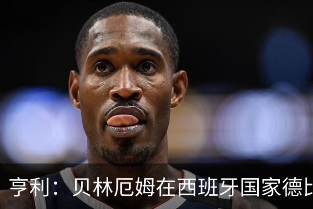 亨利：贝林厄姆在西班牙国家德比表现疯狂
