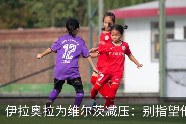 伊拉奥拉为维尔茨减压：别指望他单赛季进15球，他的价值不在进球