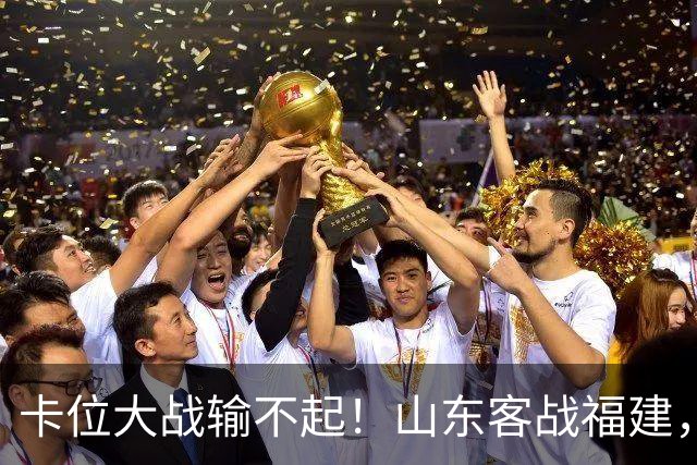 卡位大战输不起！山东客战福建，邱彪要拿出真本事，陈林坚斗旧主