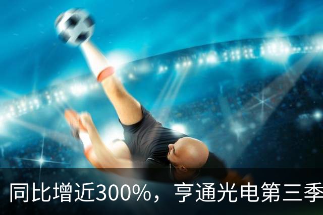 同比增近300%，亨通光电第三季度净利超30亿元 但章建平、方文艳退出前十大股东名单