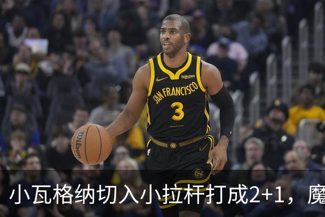 小瓦格纳切入小拉杆打成2+1，魔术反超尼克斯