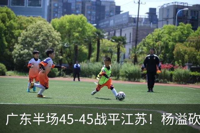 广东半场45-45战平江苏！杨溢砍12分，徐杰又梦游，杜锋现场观战
