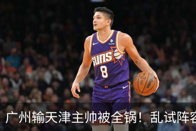 广州输天津主帅被全锅！乱试阵容引体系全乱，二四节用人一塌糊涂