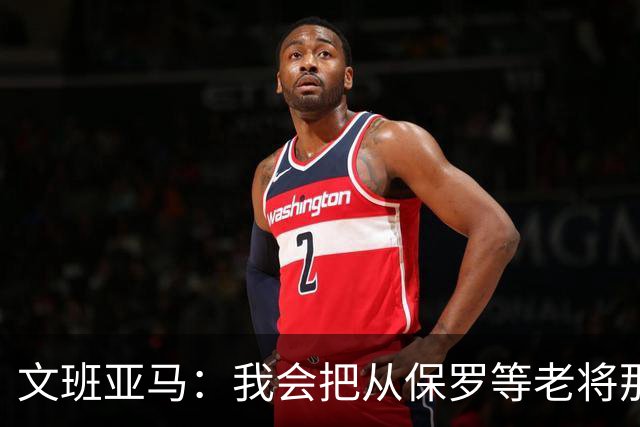 文班亚马：我会把从保罗等老将那里听到的经验传给年轻人