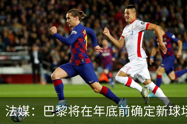 法媒：巴黎将在年底前确定新球场地点，三处选址仍在考虑中