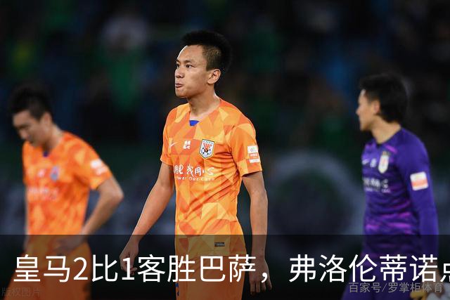 皇马2比1客胜巴萨，弗洛伦蒂诺点名嘉奖四将