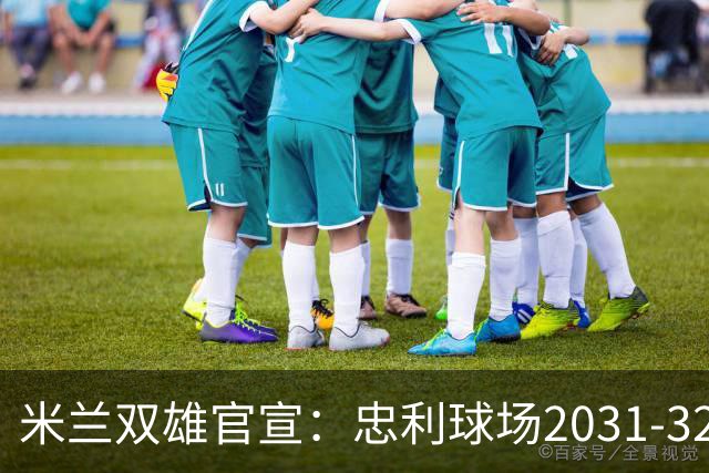 米兰双雄官宣：忠利球场2031-32赛季使用 年入2600万欧