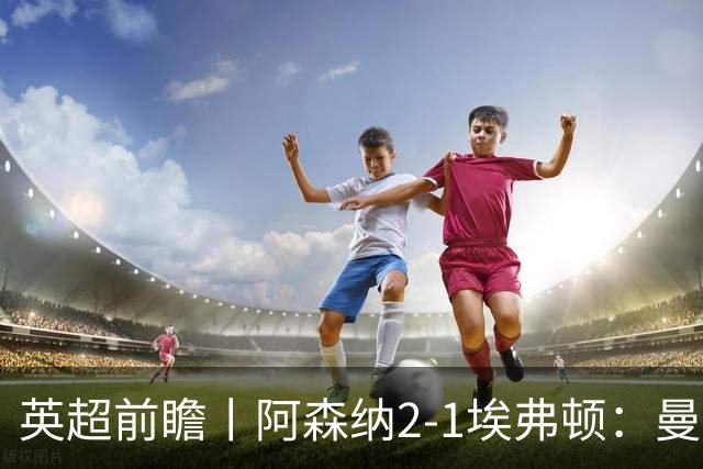 英超前瞻丨阿森纳2-1埃弗顿：曼城首败，卫冕冠军迎来追赶良机