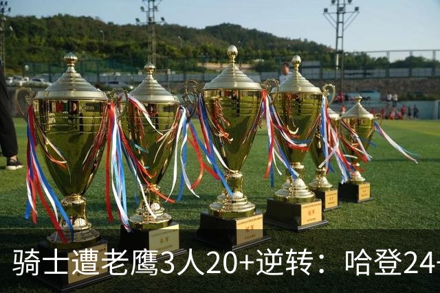 骑士遭老鹰3人20+逆转：哈登24+5+4解锁3400三分 历史第二人
